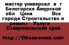 мастер универсал  в  г.Белогорске Амурской обл › Цена ­ 3 000 - Все города Строительство и ремонт » Услуги   . Ставропольский край